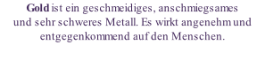 Gold ist ein geschmeidiges, anschmiegsames  und sehr schweres Metall. Es wirkt angenehm und entgegenkommend auf den Menschen.